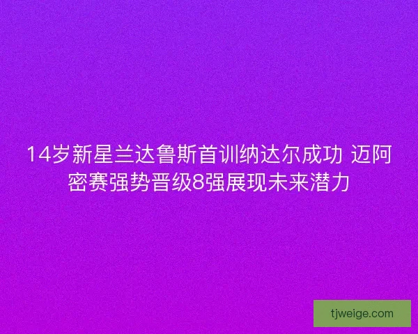 14岁新星兰达鲁斯首训纳达尔成功 迈阿密赛强势晋级8强展现未来潜力