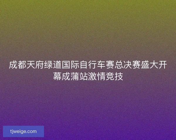 成都天府绿道国际自行车赛总决赛盛大开幕成蒲站激情竞技