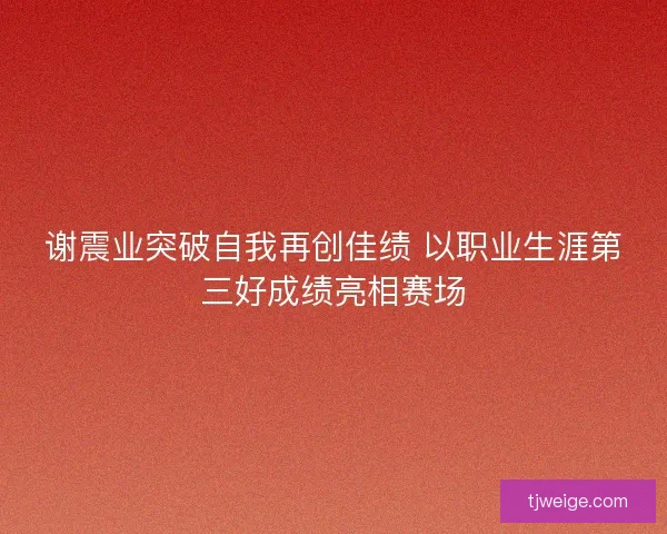 谢震业突破自我再创佳绩 以职业生涯第三好成绩亮相赛场