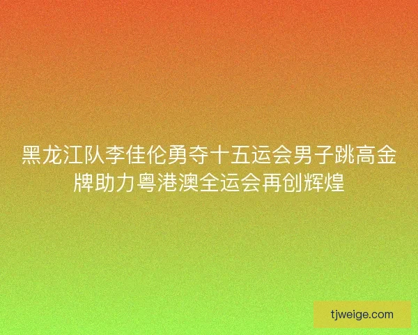 黑龙江队李佳伦勇夺十五运会男子跳高金牌助力粤港澳全运会再创辉煌