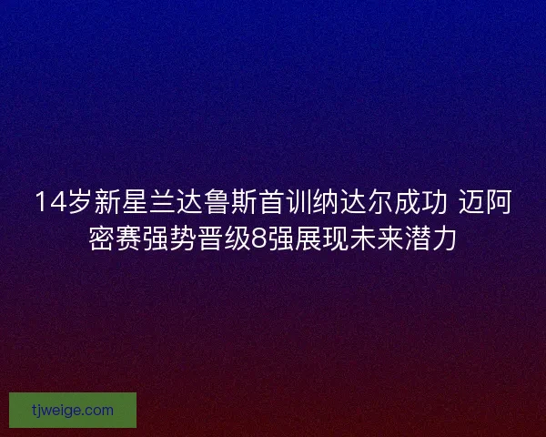 14岁新星兰达鲁斯首训纳达尔成功 迈阿密赛强势晋级8强展现未来潜力